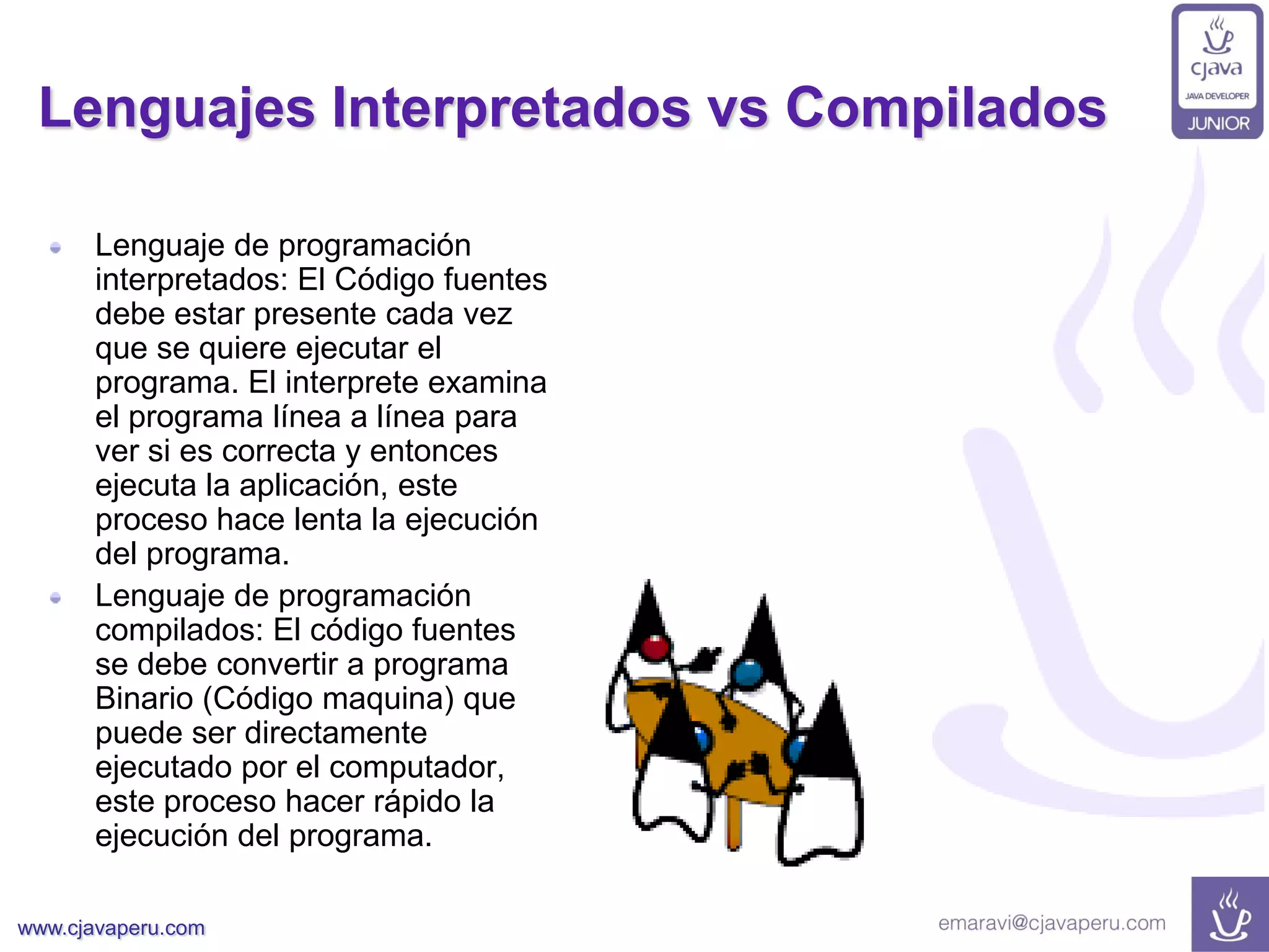 www.cjavaperu.com
Lenguajes Interpretados vs Compilados
Lenguaje de programación
interpretados: El Código fuentes
debe estar presente cada vez
que se quiere ejecutar el
programa. El interprete examina
el programa línea a línea para
ver si es correcta y entonces
ejecuta la aplicación, este
proceso hace lenta la ejecución
del programa.
Lenguaje de programación
compilados: El código fuentes
se debe convertir a programa
Binario (Código maquina) que
puede ser directamente
ejecutado por el computador,
este proceso hacer rápido la
ejecución del programa.
 
