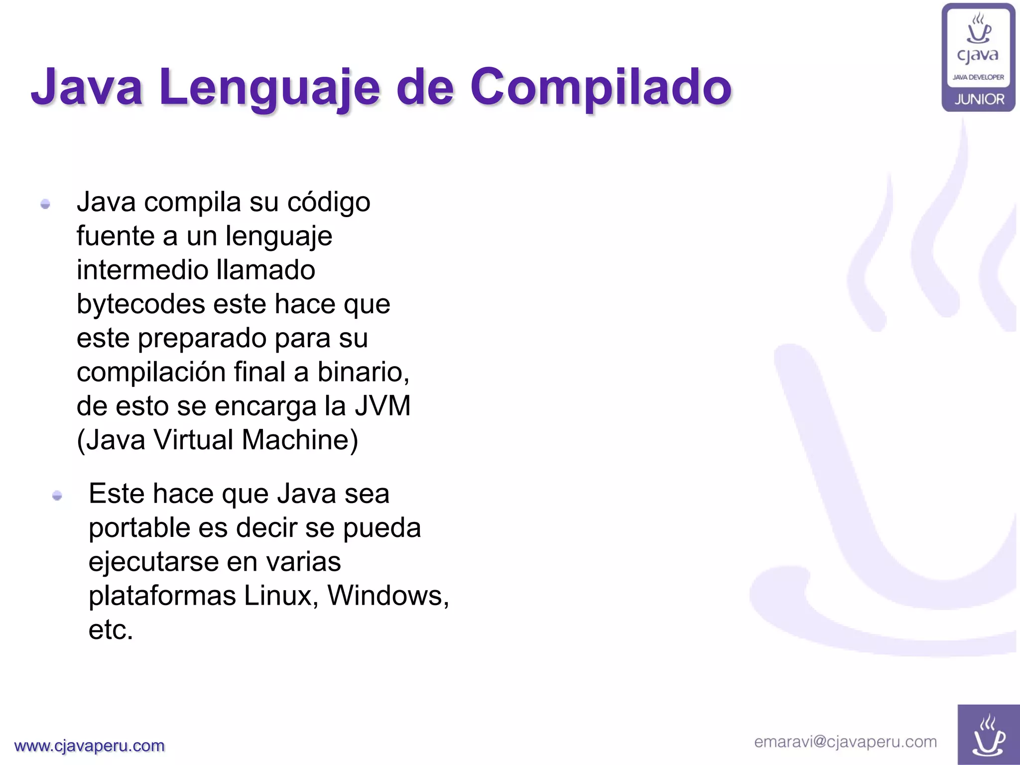 www.cjavaperu.com
Java Lenguaje de Compilado
Java compila su código
fuente a un lenguaje
intermedio llamado
bytecodes este hace que
este preparado para su
compilación final a binario,
de esto se encarga la JVM
(Java Virtual Machine)
Este hace que Java sea
portable es decir se pueda
ejecutarse en varias
plataformas Linux, Windows,
etc.
 