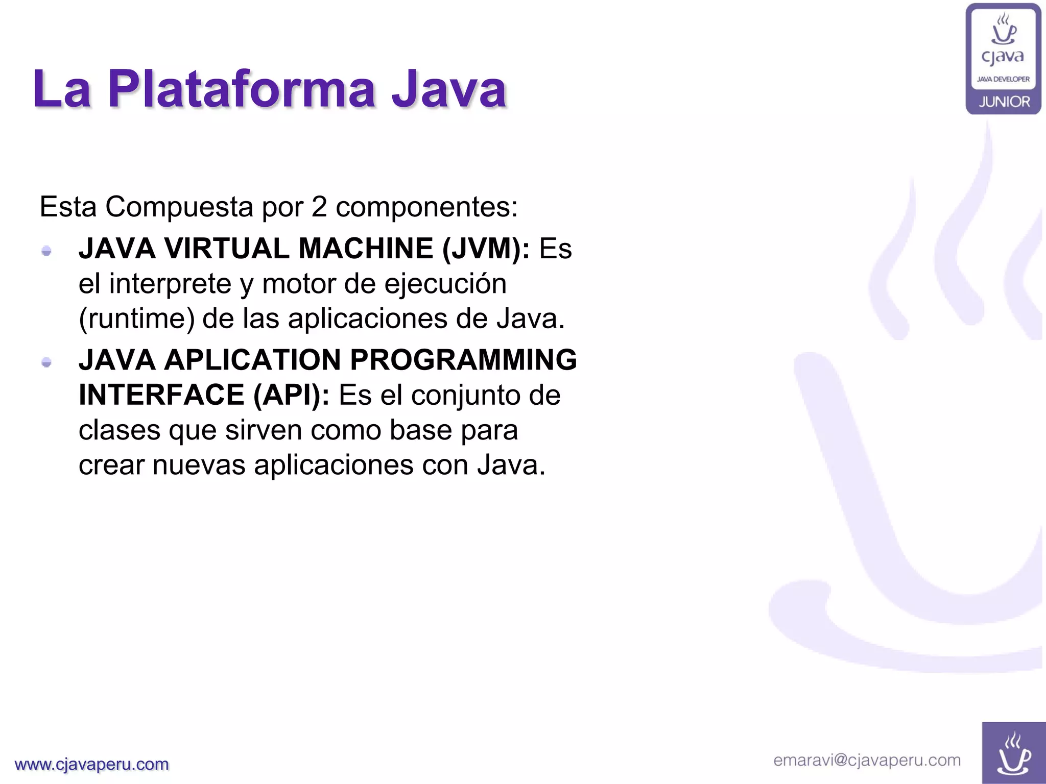 www.cjavaperu.com
La Plataforma Java
Esta Compuesta por 2 componentes:
JAVA VIRTUAL MACHINE (JVM): Es
el interprete y motor de ejecución
(runtime) de las aplicaciones de Java.
JAVA APLICATION PROGRAMMING
INTERFACE (API): Es el conjunto de
clases que sirven como base para
crear nuevas aplicaciones con Java.
 