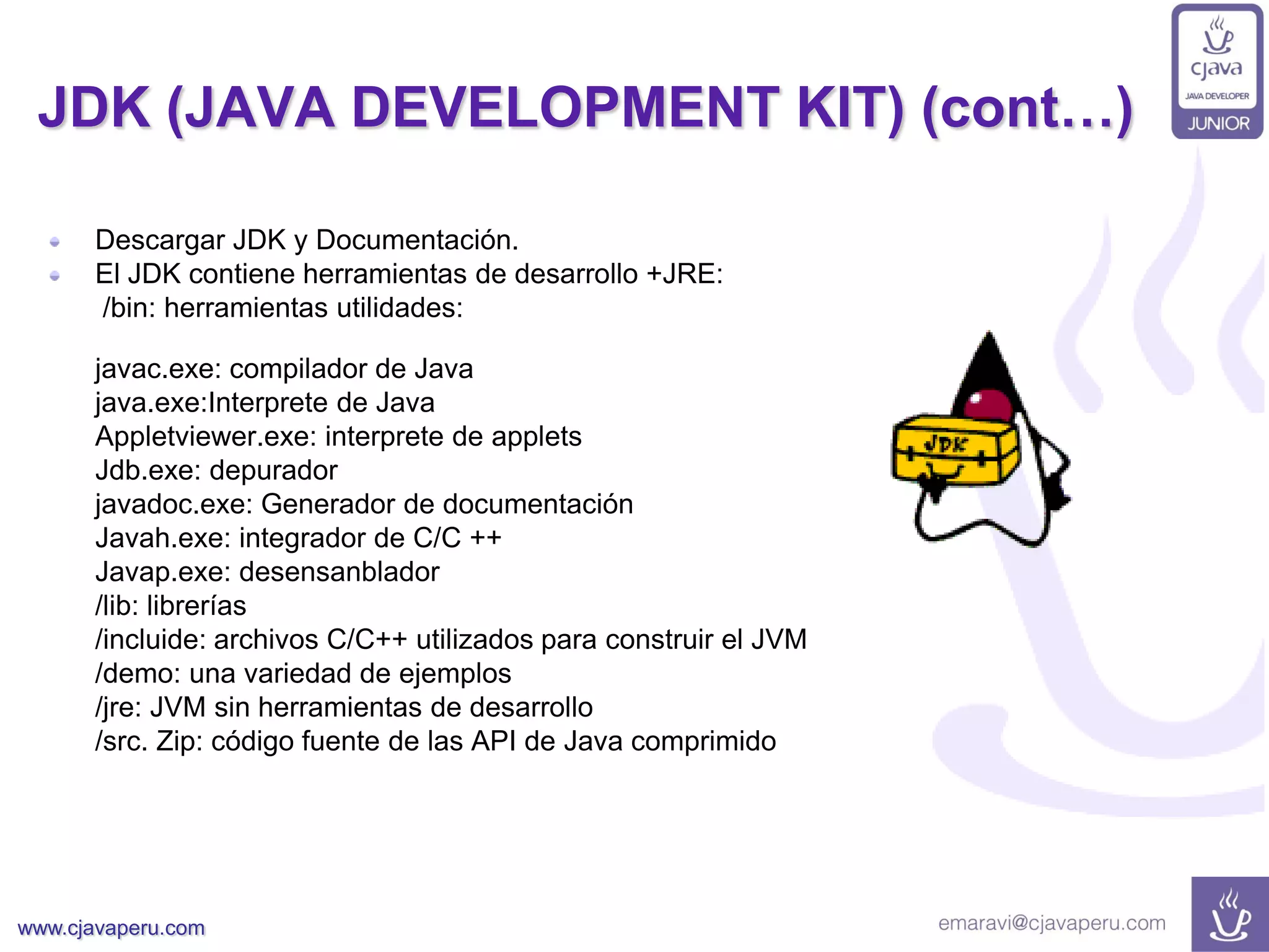 www.cjavaperu.com
JDK (JAVA DEVELOPMENT KIT) (cont…)
Descargar JDK y Documentación.
El JDK contiene herramientas de desarrollo +JRE:
/bin: herramientas utilidades:
javac.exe: compilador de Java
java.exe:Interprete de Java
Appletviewer.exe: interprete de applets
Jdb.exe: depurador
javadoc.exe: Generador de documentación
Javah.exe: integrador de C/C ++
Javap.exe: desensanblador
/lib: librerías
/incluide: archivos C/C++ utilizados para construir el JVM
/demo: una variedad de ejemplos
/jre: JVM sin herramientas de desarrollo
/src. Zip: código fuente de las API de Java comprimido
 
