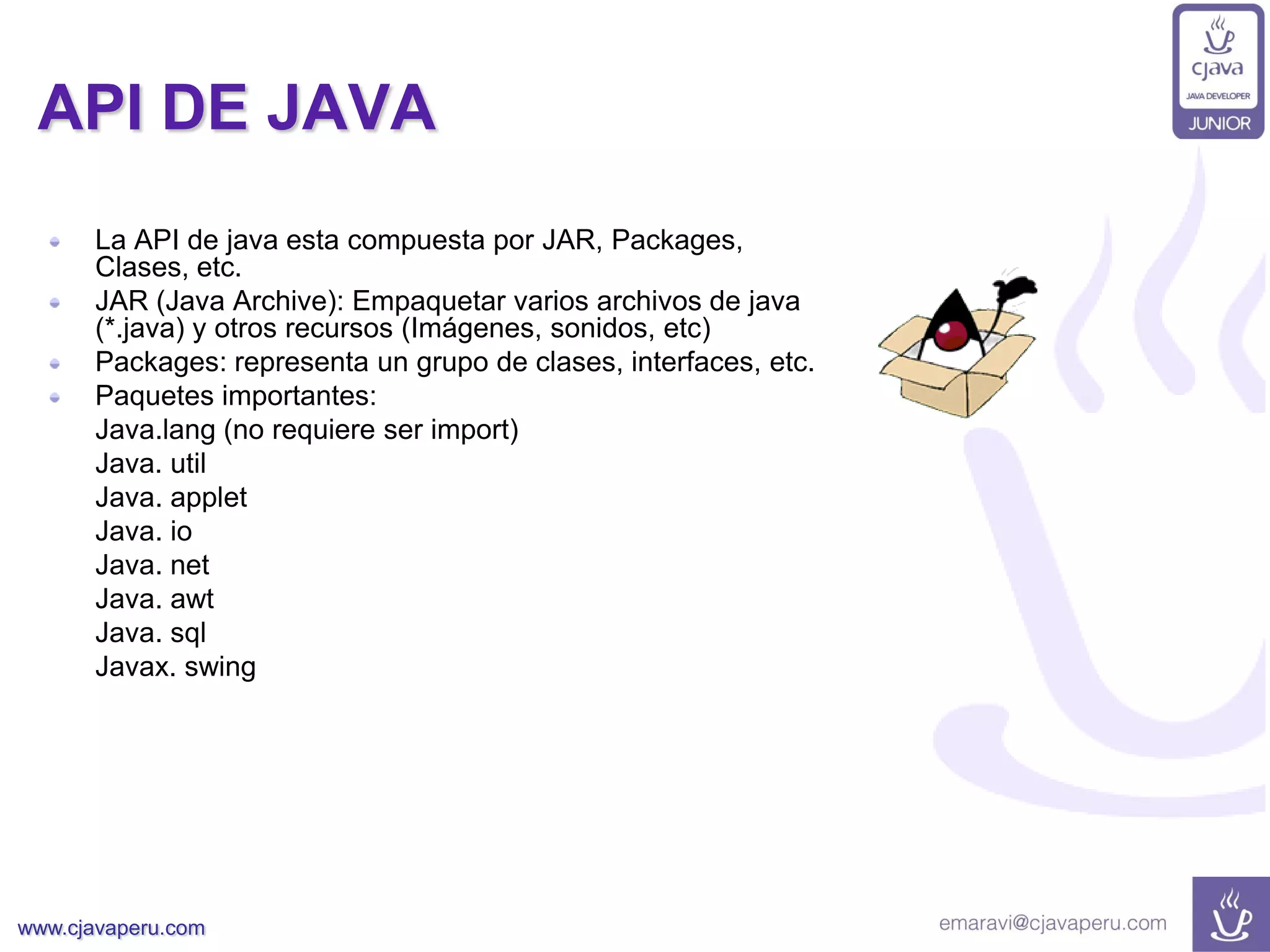 www.cjavaperu.com
API DE JAVA
La API de java esta compuesta por JAR, Packages,
Clases, etc.
JAR (Java Archive): Empaquetar varios archivos de java
(*.java) y otros recursos (Imágenes, sonidos, etc)
Packages: representa un grupo de clases, interfaces, etc.
Paquetes importantes:
Java.lang (no requiere ser import)
Java. util
Java. applet
Java. io
Java. net
Java. awt
Java. sql
Javax. swing
 