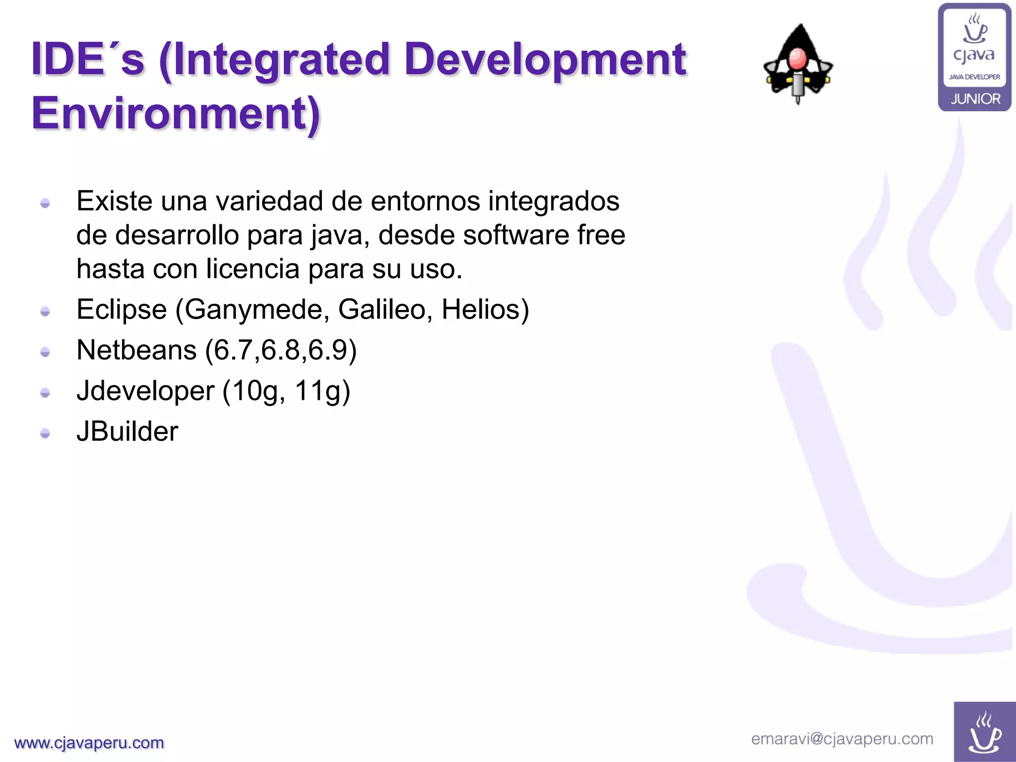 www.cjavaperu.com
IDE´s (Integrated Development
Environment)
Existe una variedad de entornos integrados
de desarrollo para java, desde software free
hasta con licencia para su uso.
Eclipse (Ganymede, Galileo, Helios)
Netbeans (6.7,6.8,6.9)
Jdeveloper (10g, 11g)
JBuilder
 
