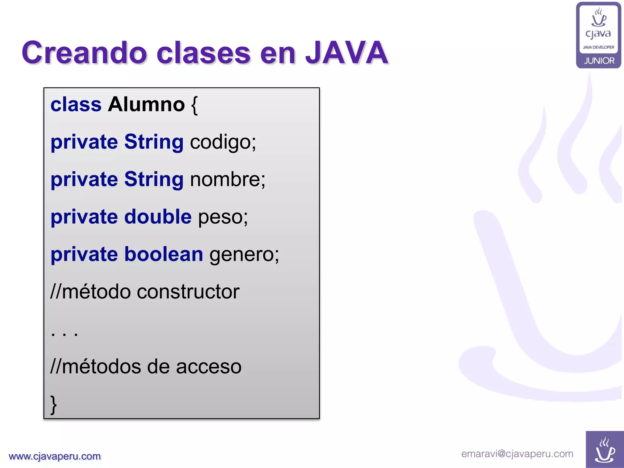 www.cjavaperu.com
Creando clases en JAVA
class Alumno {
private String codigo;
private String nombre;
private double peso;
private boolean genero;
//método constructor
. . .
//métodos de acceso
}
 