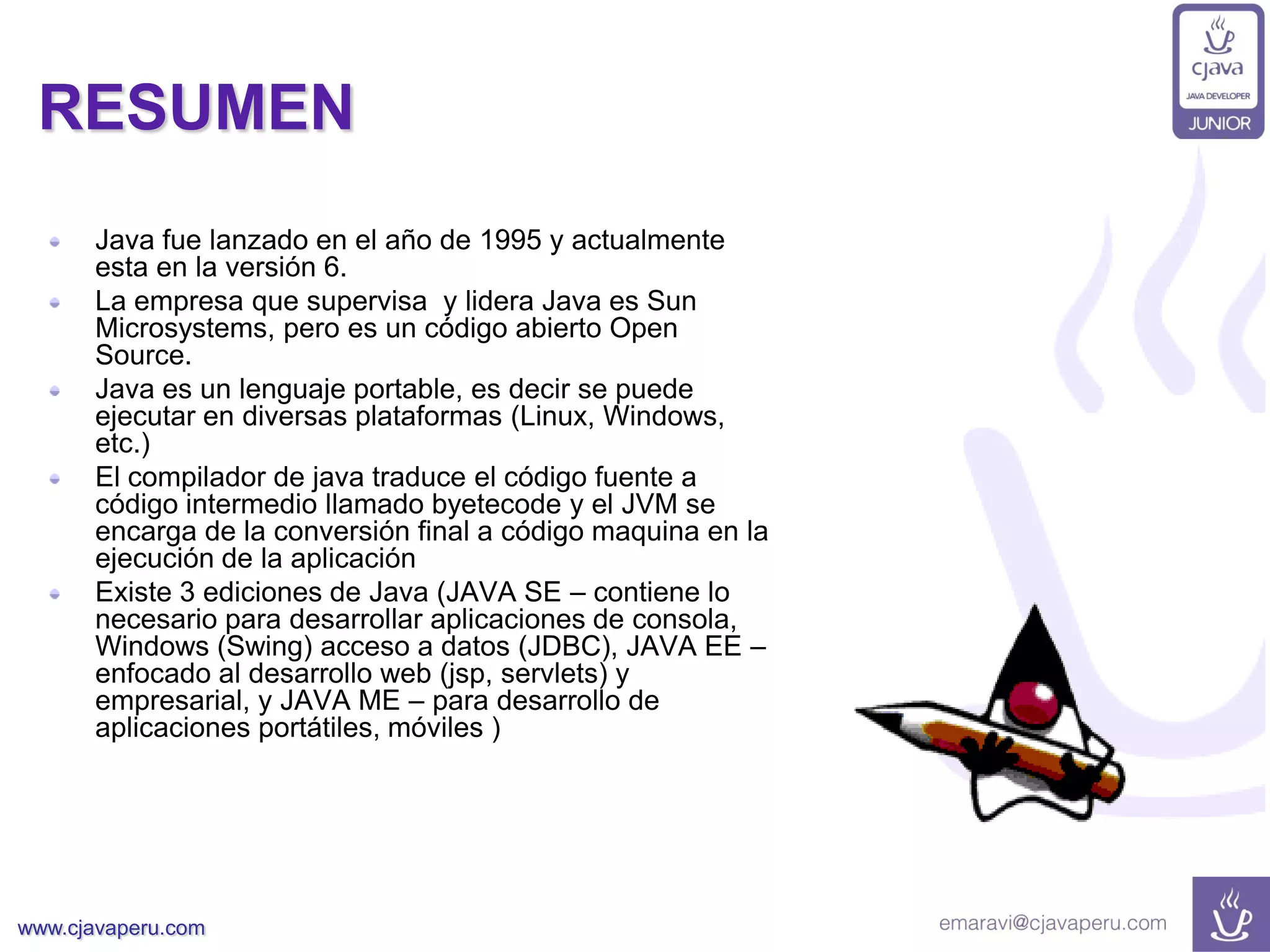 www.cjavaperu.com
RESUMEN
Java fue lanzado en el año de 1995 y actualmente
esta en la versión 6.
La empresa que supervisa y lidera Java es Sun
Microsystems, pero es un código abierto Open
Source.
Java es un lenguaje portable, es decir se puede
ejecutar en diversas plataformas (Linux, Windows,
etc.)
El compilador de java traduce el código fuente a
código intermedio llamado byetecode y el JVM se
encarga de la conversión final a código maquina en la
ejecución de la aplicación
Existe 3 ediciones de Java (JAVA SE – contiene lo
necesario para desarrollar aplicaciones de consola,
Windows (Swing) acceso a datos (JDBC), JAVA EE –
enfocado al desarrollo web (jsp, servlets) y
empresarial, y JAVA ME – para desarrollo de
aplicaciones portátiles, móviles )
 