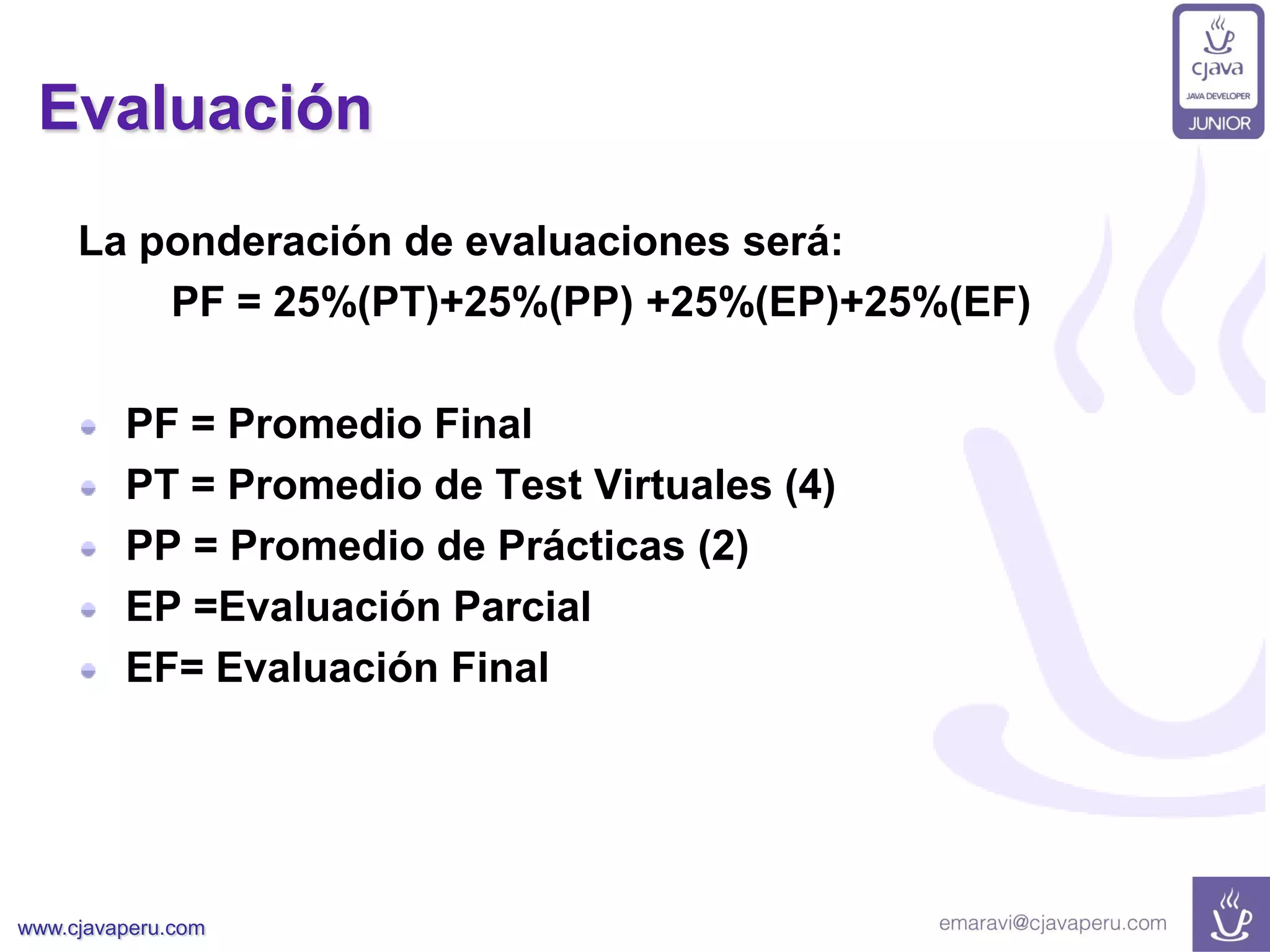 www.cjavaperu.com
Evaluación
La ponderación de evaluaciones será:
PF = 25%(PT)+25%(PP) +25%(EP)+25%(EF)
PF = Promedio Final
PT = Promedio de Test Virtuales (4)
PP = Promedio de Prácticas (2)
EP =Evaluación Parcial
EF= Evaluación Final
 