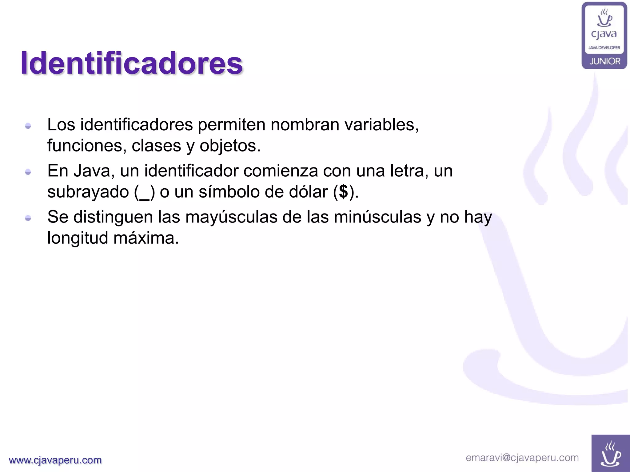 www.cjavaperu.com
Identificadores
Los identificadores permiten nombran variables,
funciones, clases y objetos.
En Java, un identificador comienza con una letra, un
subrayado (_) o un símbolo de dólar ($).
Se distinguen las mayúsculas de las minúsculas y no hay
longitud máxima.
 