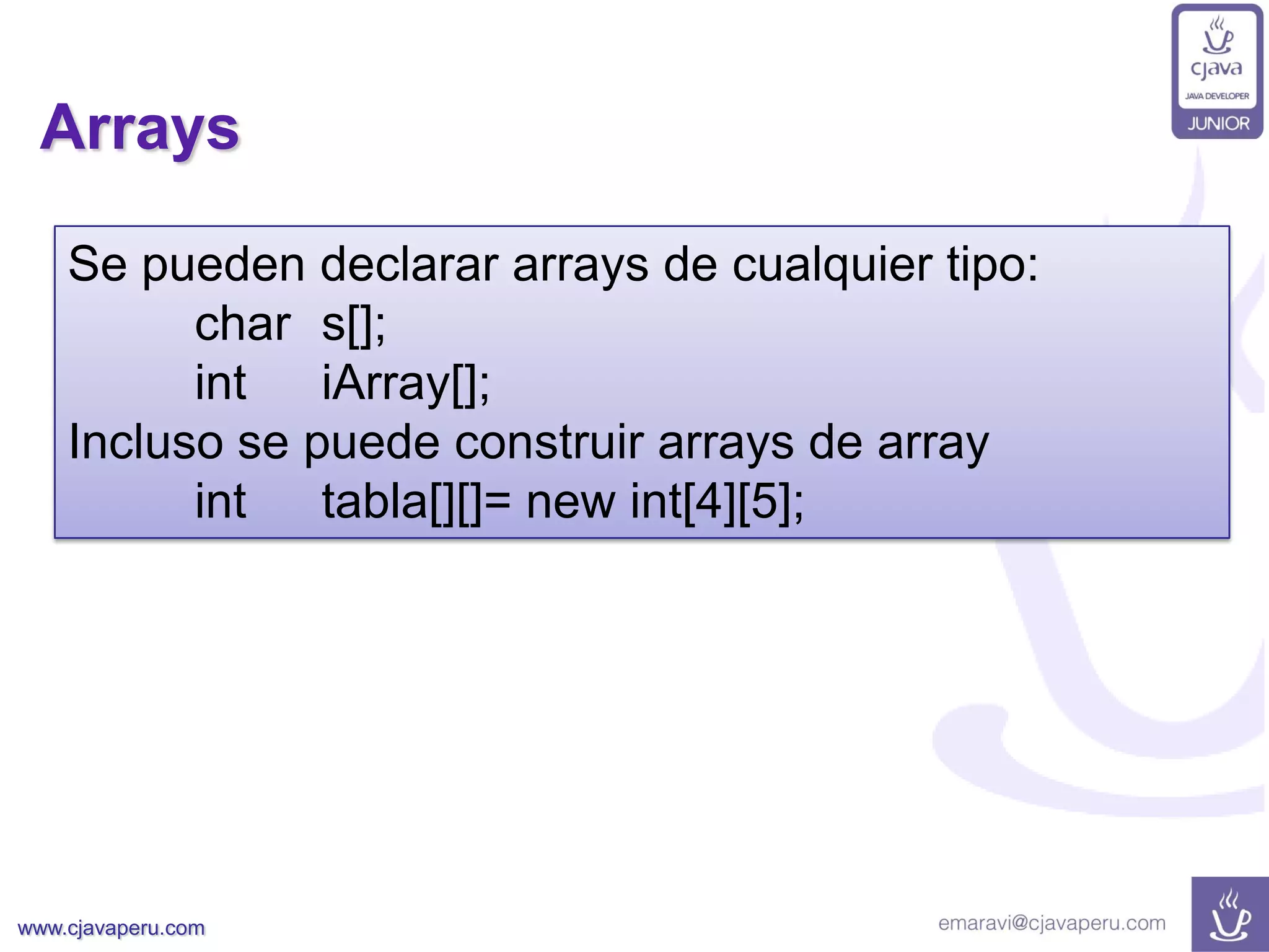 www.cjavaperu.com
Arrays
Se pueden declarar arrays de cualquier tipo:
char s[];
int iArray[];
Incluso se puede construir arrays de array
int tabla[][]= new int[4][5];
 