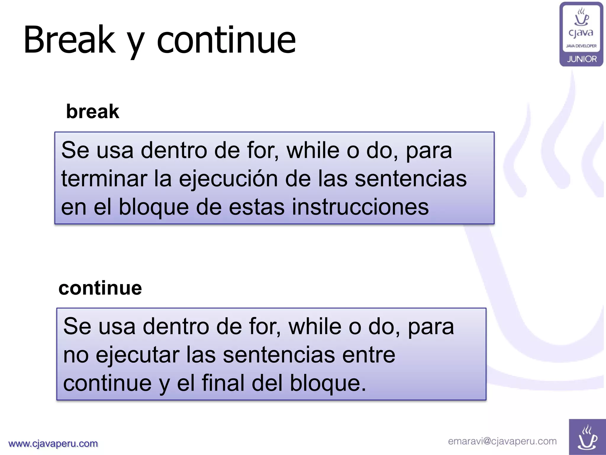 www.cjavaperu.com
Break y continue
Se usa dentro de for, while o do, para
terminar la ejecución de las sentencias
en el bloque de estas instrucciones
continue
Se usa dentro de for, while o do, para
no ejecutar las sentencias entre
continue y el final del bloque.
break
 