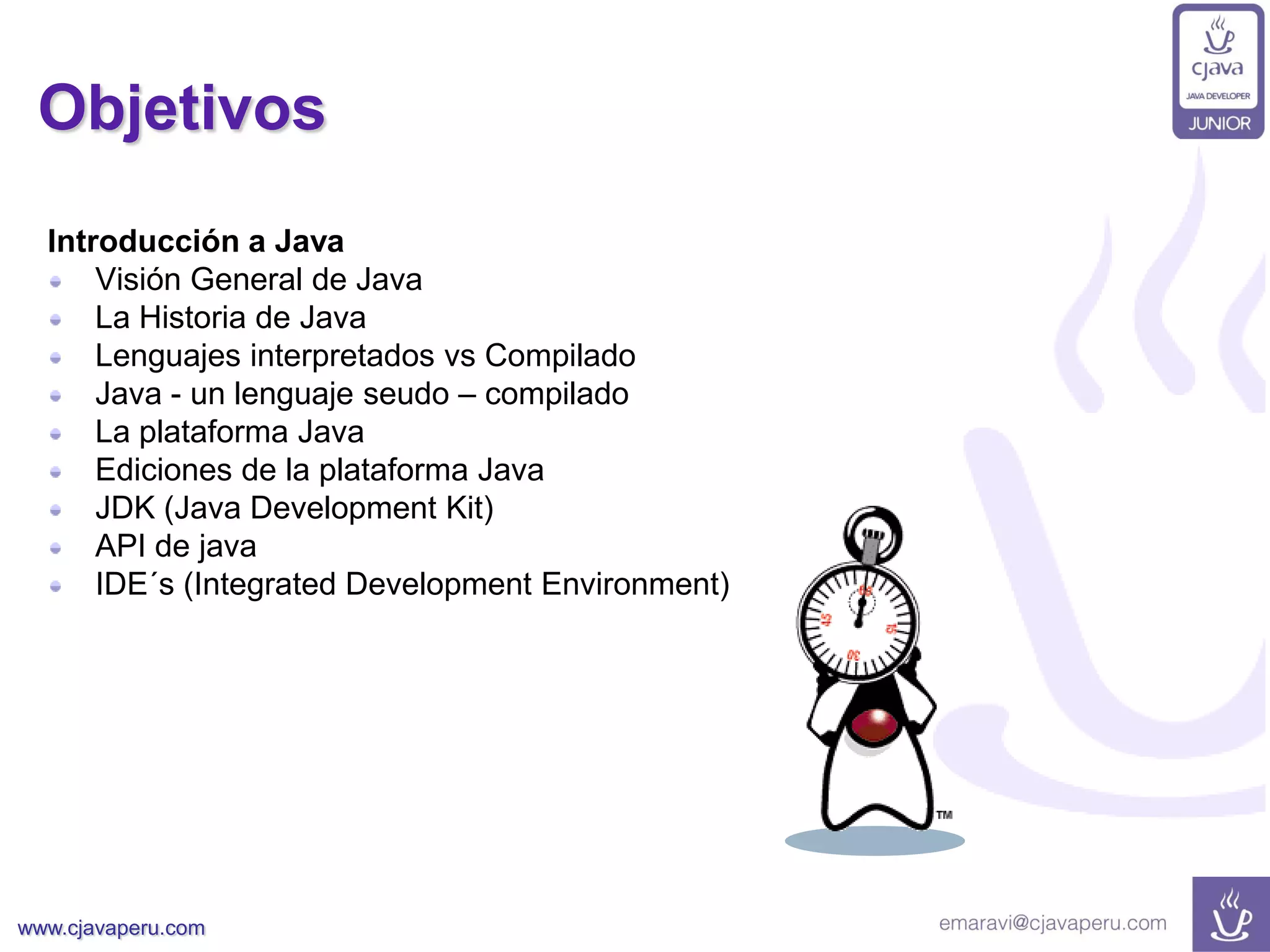www.cjavaperu.com
Objetivos
Introducción a Java
Visión General de Java
La Historia de Java
Lenguajes interpretados vs Compilado
Java - un lenguaje seudo – compilado
La plataforma Java
Ediciones de la plataforma Java
JDK (Java Development Kit)
API de java
IDE´s (Integrated Development Environment)
 