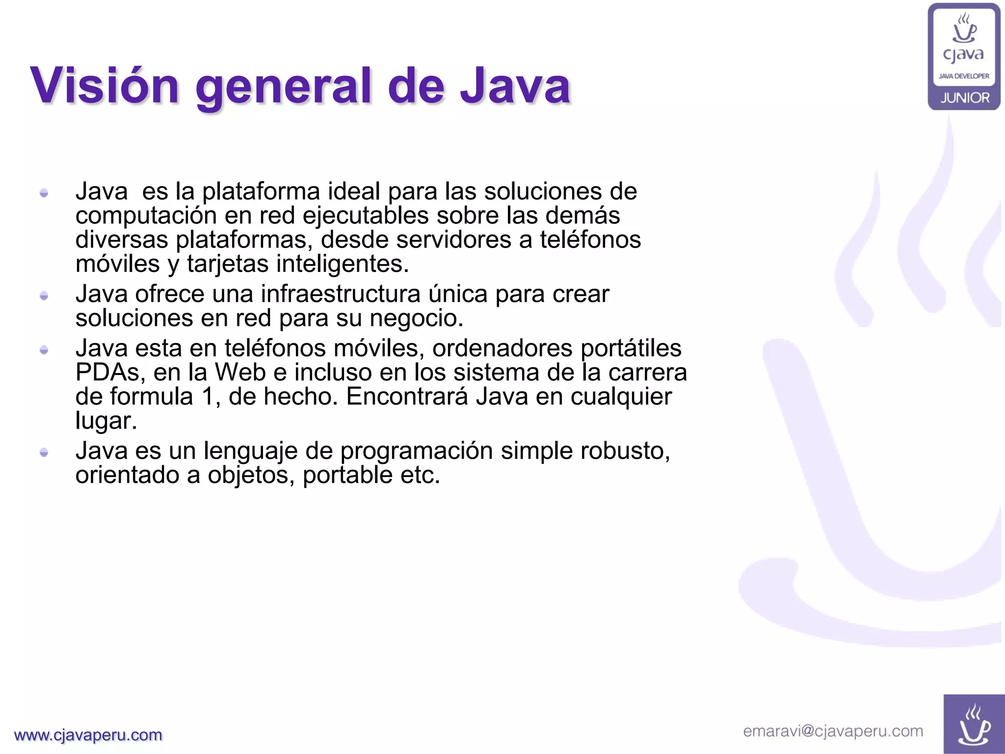 www.cjavaperu.com
Visión general de Java
Java es la plataforma ideal para las soluciones de
computación en red ejecutables sobre las demás
diversas plataformas, desde servidores a teléfonos
móviles y tarjetas inteligentes.
Java ofrece una infraestructura única para crear
soluciones en red para su negocio.
Java esta en teléfonos móviles, ordenadores portátiles
PDAs, en la Web e incluso en los sistema de la carrera
de formula 1, de hecho. Encontrará Java en cualquier
lugar.
Java es un lenguaje de programación simple robusto,
orientado a objetos, portable etc.
 