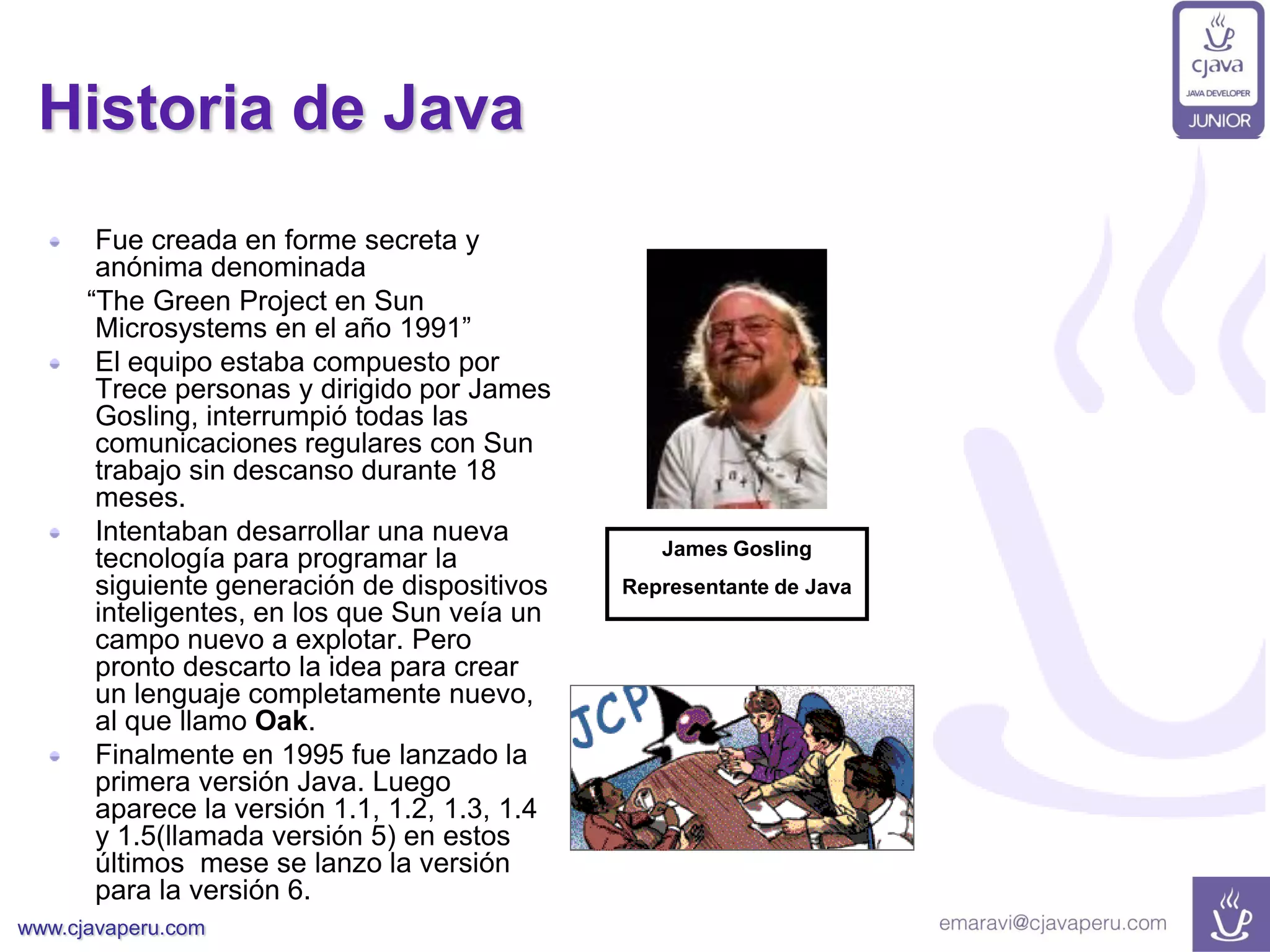 www.cjavaperu.com
Historia de Java
Fue creada en forme secreta y
anónima denominada
“The Green Project en Sun
Microsystems en el año 1991”
El equipo estaba compuesto por
Trece personas y dirigido por James
Gosling, interrumpió todas las
comunicaciones regulares con Sun
trabajo sin descanso durante 18
meses.
Intentaban desarrollar una nueva
tecnología para programar la
siguiente generación de dispositivos
inteligentes, en los que Sun veía un
campo nuevo a explotar. Pero
pronto descarto la idea para crear
un lenguaje completamente nuevo,
al que llamo Oak.
Finalmente en 1995 fue lanzado la
primera versión Java. Luego
aparece la versión 1.1, 1.2, 1.3, 1.4
y 1.5(llamada versión 5) en estos
últimos mese se lanzo la versión
para la versión 6.
James Gosling
Representante de Java
 