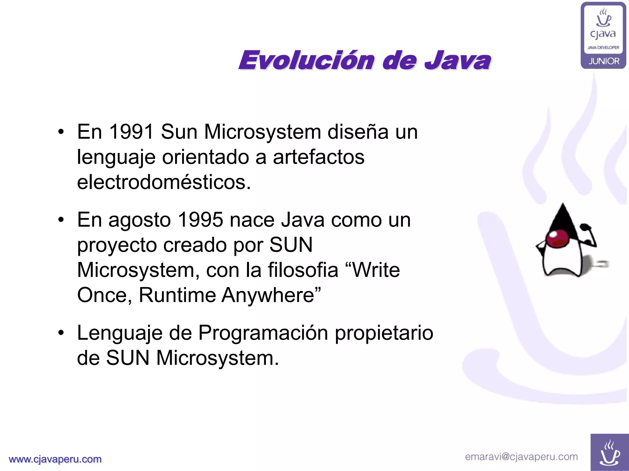 www.cjavaperu.com
• En 1991 Sun Microsystem diseña un
lenguaje orientado a artefactos
electrodomésticos.
• En agosto 1995 nace Java como un
proyecto creado por SUN
Microsystem, con la filosofia “Write
Once, Runtime Anywhere”
• Lenguaje de Programación propietario
de SUN Microsystem.
Evolución de Java
 