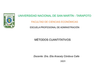 UNIVERSIDAD NACIONAL DE SAN MARTÍN - TARAPOTO
FACULTAD DE CIENCIAS ECONÓMICAS
ESCUELA PROFESIONAL DE ADMINISTRACIÓN
MÉTODOS CUANTITATIVOS
Docente: Dra. Elia Anacely Córdova Calle
2021
 