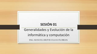 SESIÓN 01
Generalidades y Evolución de la
informática y computación
ING. MANUEL DEIVIS ULLOA FLORIAN
 