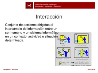 Diseño de Sistemas Interactivos
Introducción > Interacción > Definición
28/01/2016David Díez Cebollero
Interacción
Conjunto de acciones dirigidas al
intercambio de información entre un
ser humano y un sistema informático
en un contexto, actividad o situación
determinada.

 