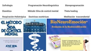 Sofrología Programación Neurolinguística Bioreprogramación
Dianética Método Silva de control mental Theta healing
Respiración Holotrópica Doctrinas esotéricas Meditación trascendental
Empecé mi búsqueda general, con
amigos, san google y encontré una
serie de conocimientos, pero con muy
mala reputación en el campo de la
ciencias, por qué?
 
