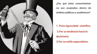 ¿Por qué estos conocimientos
no son aceptados dentro de
ámbitos públicos y académicos?
1. Poca rigurosidad científica.
2.Por su tendencia hacia lo
doctrinario
.
3.Por su estilo especulativo.
 
