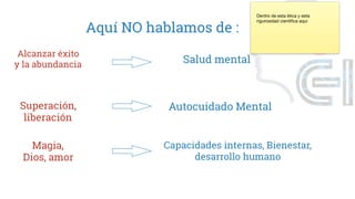 Aquí NO hablamos de :
Alcanzar éxito
y la abundancia Salud mental
Superación,
liberación
Autocuidado Mental
Magia,
Dios, amor
Capacidades internas, Bienestar,
desarrollo humano
Dentro de esta ética y esta
rigurosidad cientifica aqui
 