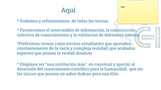 Aquí
* Dudamos y reflexionamos de todas las teorías.
* Favorecemos el intercambio de información, la construcción
colectiva de conocimientos y la validación de diferentes saberes.
* Elegimos ser “una institución más" en construir y aportar al
desarrollo del conocimiento científico para la humanidad, que ser
los únicos que poseen un saber dudoso para una élite.
*Preferimos vernos como eternos estudiantes que aprenden
constantemente de la vasta y compleja realidad, que acabados
expertos que poseen la verdad absoluta.
Leer
 