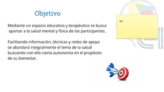 Objetivo
Mediante un espacio educativo y terapéutico se busca
aportar a la salud mental y física de los participantes.
Facilitando información, técnicas y redes de apoyo
se abordará integralmente el tema de la salud
buscando con ello cierta autonomía en el propósito
de su bienestar.
leer
 