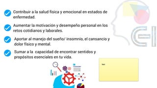 Contribuir a la salud física y emocional en estados de
enfermedad.
Aumentar la motivación y desempeño personal en los
retos cotidianos y laborales.
Sumar a la capacidad de encontrar sentidos y
propósitos esenciales en tu vida.
Aportar al manejo del sueño/ insomnio, el cansancio y
dolor físico y mental.
leer
 