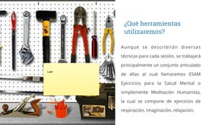 Aunque se describirán diversas
técnicas para cada sesión, se trabajará
principalmente un conjunto articulado
de ellas al cual llamaremos ESAM
Ejercicios para la Salud Mental o
simplemente Meditación Humanista,
la cual se compone de ejercicios de
respiración, imaginación, relajación.
¿Qué herramientas
utilizaremos?
Leer
 