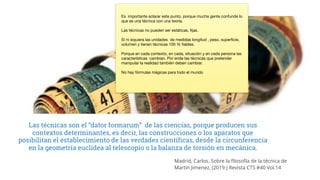 Las técnicas son el “dator formarum” de las ciencias, porque producen sus
contextos determinantes, es decir, las construcciones o los aparatos que
posibilitan el establecimiento de las verdades científicas, desde la circunferencia
en la geometría euclidea al telescopio o la balanza de torsión en mecánica.
Madrid, Carlos. Sobre la filosofía de la técnica de
Martín Jimenez, (2019.) Revista CTS #40 Vol.14
Es importante aclarar este punto, porque mucha gente confunde lo
que es una técnica con una teoría.
Las técnicas no pueden ser estáticas, fijas.
Si ni siquiera las unidades de medidas longitud , peso, superficie,
volumen y tienen técnicas 100 % fiables.
Porque en cada contexto, en cada, situación y en cada persona las
características cambian. Por ende las técnicas que pretender
manipular la realidad también deben cambiar.
No hay fórmulas mágicas para todo el mundo
 