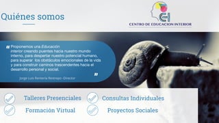 Quiénes somos
“
”
Proponemos una Educación
interior creando puentes hacia nuestro mundo
interno, para despertar nuestro potencial humano,
para superar los obstáculos emocionales de la vida
y para construir caminos trascendentes hacia el
desarrollo personal y social.
Talleres
Jorge Luis Rentería Restrepo -Director
Talleres Presenciales
Formación Virtual
Consultas Individuales
Proyectos Sociales
 
