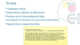 Yo soy,
* Profesor de la Universidad del Valle.
* Especialista y Master en Educación.
* Trabajador Social.
* Investigador en temáticas de paz y desarrollo humano.
* Papá de Nico y esposo de Erika
Hacer presentación seria y formal..
" y este último es mi titulo más importante"........."Soy papá de Nico y esposo de Erika"
Y con esto quiero presentarme ante ustedes como un igual, como un ser humano con
dudas, sentimientos, miedos, emociones y sueños. y creo que debe ser así, pienso que
debo mostrarme tan humano como los somos todos porque en estos espacios
académicos se suele racionalizar mucho y olvidamos nuestro lado emotivo, se tiende a
creer que el qué sabe enseña desde lo alto, como una autoridad que unge con su sabiduría
a quienes están abajo. Yo prefiero vernos desde la horizontalidad, como iguales, juntos
como humanos con muchas dudas y con el mismo deseo de aprender.
 