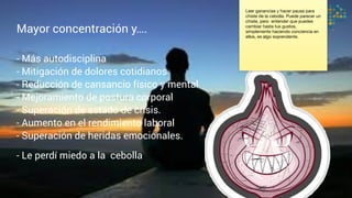 Mayor concentración y….
- Más autodisciplina
- Mitigación de dolores cotidianos
- Reducción de cansancio físico y mental
- Mejoramiento de postura corporal
- Superación de estado de crisis.
- Aumento en el rendimiento laboral
- Superación de heridas emocionales.
- Le perdí miedo a la cebolla
Leer ganancias y hacer pausa para
chiste de la cebolla. Puede parecer un
chiste, pero entender que puedes
cambiar hasta tus gustos,
simplemente haciendo conciencia en
ellos, es algo soprendente.
 