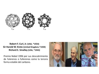 Robert F. Curl, Jr. (USA, *1933)
Sir Harold W. Kroto (United Kingdom,*1939)
Richard E. Smalley (USA, *1943)
Premio Nobel 1996 por sus descubrimiento
de fulerenos o fullerenos como la tercera
forma estable del carbono.
 