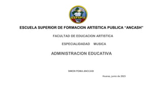 ESCUELA SUPERIOR DE FORMACION ARTISTICA PUBLICA “ANCASH”
ADMINISTRACION EDUCATIVA
FACULTAD DE EDUCACION ARTISTICA
ESPECIALIDADAD MUSICA
SIMON POMA ANCCASI
Huaraz, junio de 2023
 
