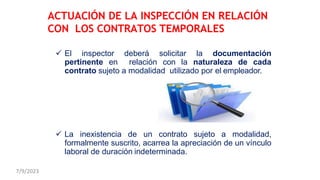 El inspector deberá solicitar la documentación
pertinente en relación con la naturaleza de cada
contrato sujeto a modalidad utilizado por el empleador.
 La inexistencia de un contrato sujeto a modalidad,
formalmente suscrito, acarrea la apreciación de un vínculo
laboral de duración indeterminada.
ACTUACIÓN DE LA INSPECCIÓN EN RELACIÓN
CON LOS CONTRATOS TEMPORALES
7/9/2023
 