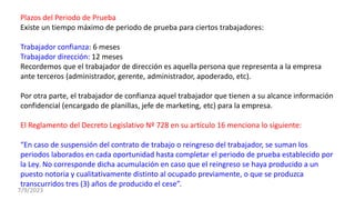 Plazos del Periodo de Prueba
Existe un tiempo máximo de periodo de prueba para ciertos trabajadores:
Trabajador confianza: 6 meses
Trabajador dirección: 12 meses
Recordemos que el trabajador de dirección es aquella persona que representa a la empresa
ante terceros (administrador, gerente, administrador, apoderado, etc).
Por otra parte, el trabajador de confianza aquel trabajador que tienen a su alcance información
confidencial (encargado de planillas, jefe de marketing, etc) para la empresa.
El Reglamento del Decreto Legislativo Nº 728 en su artículo 16 menciona lo siguiente:
“En caso de suspensión del contrato de trabajo o reingreso del trabajador, se suman los
periodos laborados en cada oportunidad hasta completar el periodo de prueba establecido por
la Ley. No corresponde dicha acumulación en caso que el reingreso se haya producido a un
puesto notoria y cualitativamente distinto al ocupado previamente, o que se produzca
transcurridos tres (3) años de producido el cese”.
7/9/2023
 