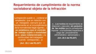 Requerimiento de cumplimiento de la norma
sociolaboral objeto de la infracción
LaInspección puede «(…)ordenar al
empleador, que en relación con
un trabajador, siempre que se
fundamente en el incumplimiento
de la normatividad legal vigente(…)
se establezca que el contrato
de trabajo sujeto a modalidad
es a plazo indeterminado y la
continuidad del trabajador
cuando corresponda(…)»
(Art. 20.3 del RLGIT)
«(…)Lasmedidas de requerimiento se
disponen y ejecutan, sin perjuicio
de las multas que le corresponda
imponer a la Autoridad Inspectiva a
cargo del procedimiento
administrativo sancionador.»
(Art. 20.3 del RLGIT)
7/9/2023
 
