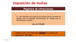 Régimen de infracciones
«(…) No presentar una copia de los mismos (de los contratos de
trabajo) ante la Autoridad Administrativa de Trabajo para su
conocimiento y registro. “
(Art. 24.7 RLGIT)
Califica como una infracción GRAVE en materia de
relaciones laborales
Imposición de multas
7/9/2023
 