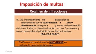 Régimen de infracciones
«(…)El incumplimiento de disposiciones
relacionadas con la contratación a plazo
determinado, cualquiera que sea la denominación
de los contratos, su denaturalizacion, su uso fraudulento, y
su uso para violar el principio de no discriminación».
(Art. 25.5 RLGIT)
Califica como una infracción MUY GRAVE en
materia de relaciones laborales
Imposición de multas
7/9/2023
 
