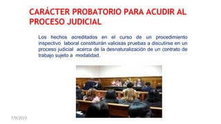 Los hechos acreditados en el curso de un procedimiento
inspectivo laboral constituirán valiosas pruebas a discutirse en un
proceso judicial acerca de la desnaturalización de un contrato de
trabajo sujeto a modalidad.
CARÁCTER PROBATORIO PARA ACUDIR AL
PROCESO JUDICIAL
7/9/2023
 
