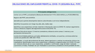 OBLIGACIONES DEL EMPLEADOR FRENTE AL COVID-19 (SEGUNDA OLA) -PVPC
Principales obligaciones
Contar con un PVPC y actualizarlo (Resolución Ministerial N° 972-2020-MINSA y su FE DE ERRATAS)
Registro del PVPC ante el MINSA
Aplicable para quienes desempeñan labores subordinadas o servicios independientes
Identificar los puestos con riesgo muy alto, alto, medio, bajo
Identificar caso sospechoso; brindar material e información sobre la COVID-19; realizar seguimiento
clínico a distancia (registro del seguimiento ante el SISCOVID-19)
Distancia física de al menos 1.5 metros (comedores y distancia entre camas: 2 metros) y uso
permanente demascarilla
Locales de entidades públicas y privadas debidamente ventilados, con puertas y ventanas abiertas
cuando sea posible (D.S. 008-2021-PCM)
El empleador, a través del profesional de salud, deberá gestionar o realizar la evaluación clínica a los
trabajadores identificados como casos sospechosos, probables o diagnosticados con COVID-19 o que
son contacto directo de un caso sospechoso, probable o confirmado, luego de haber realizado
cuarentena (14 días). Finalidad: dar por finalizada la cuarentena y establece la fecha probable de alta
7/9/2023
 