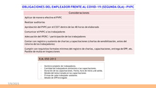 Consideraciones
Aplicar de manera efectiva el PVPC
Realizar auditorías
Aprobación del PVPC por el CSST dentro de las 48 horas de elaborado
Comunicar el PVPC a los trabajadores
Adecuación del IPERC / participación de los trabajadores
Contar con registro y sustento de charlas y capacitaciones (charlas de sensibilización, antes del
retorno de los trabajadores)
Cumplir con requisitos formales mínimos del registro de charlas, capacitaciones, entrega de EPP, etc.
Pasible de multa en inspecciones
- Nombrecompleto de trabajadores.
- Cantidad de trabajadores asistentes a las capacitaciones.
- Duración de las capacitaciones. Fecha, hora de inicio y de salida.
- Detalle del tema tratado en las capacitaciones
- Firmas de cada trabajador asistente.
- Detalle de EPPentregado
R.M. 050-2013
OBLIGACIONES DEL EMPLEADOR FRENTE AL COVID-19 (SEGUNDA OLA) -PVPC
7/9/2023
 