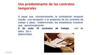 A pesar que, normativamente, la contratación temporal
resulta una excepción a la existencia de los contratos de
trabajo a plazo indeterminado, las estadísticas muestran
que, aproximadamente
6 de cada 10 contratos de trabajo son de
plazo fijo o
determinado.
Uso predominante de los contratos
temporales
7/9/2023
 