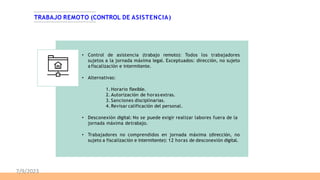 TRABAJO REMOTO (CONTROL DE ASISTENCIA)
• Control de asistencia (trabajo remoto): Todos los trabajadores
sujetos a la jornada máxima legal. Exceptuados: dirección, no sujeto
a fiscalización e intermitente.
• Alternativas:
1. Horario flexible.
2. Autorización de horas extras.
3. Sanciones disciplinarias.
4. Revisar calificación del personal.
• Desconexión digital: No se puede exigir realizar labores fuera de la
jornada máxima detrabajo.
• Trabajadores no comprendidos en jornada máxima (dirección, no
sujeto a fiscalización e intermitente): 12 horas de desconexión digital.
7/9/2023
 