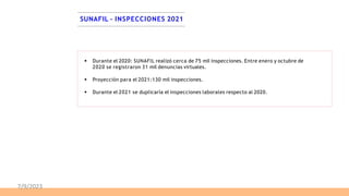 SUNAFIL – INSPECCIONES 2021
 Durante el 2020: SUNAFIL realizó cerca de 75 mil inspecciones. Entre enero y octubre de
2020 se registraron 31 mil denuncias virtuales.
 Proyección para el 2021:130 mil inspecciones.
 Durante el 2021 se duplicaría el inspecciones laborales respecto al 2020.
7/9/2023
 