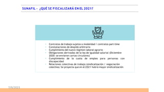  Contratos de trabajo sujetos a modalidad / contratos part-time
 Constataciones de despido arbitrario
 Cumplimiento del nuevo régimen laboral agrario
 Obligaciones derivadas de la ley de igualdad salarial (Diciembre
2020: se enviaron cartas circulares)
 Cumplimiento de la cuota de empleo para personas con
discapacidad
 Relaciones colectivas de trabajo (sindicalización / negociación
colectiva). Se proyecta que en el 2021 habrá mayor sindicalización
SUNAFIL – ¿QUÉ SE FISCALIZARÁ EN EL 2021?
7/9/2023
 