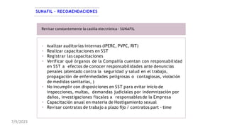 SUNAFIL – RECOMENDACIONES
Revisar constantemente la casilla electrónica - SUNAFIL
 Realizar auditorías internas (IPERC, PVPC, RIT)
 Realizar capacitaciones en SST
 Registrar las capacitaciones
 Verificar qué órganos de la Compañía cuentan con responsabilidad
en SST a efectos de conocer responsabilidades ante denuncias
penales (atentado contra la seguridad y salud en el trabajo,
propagación de enfermedades peligrosas o contagiosas, violación
de medidas sanitarias, )
 No incumplir con disposiciones en SST para evitar inicio de
inspecciones, multas, demandas judiciales por indemnización por
daños, investigaciones fiscales a responsablesde la Empresa
 Capacitación anual en materia de Hostigamiento sexual
 Revisar contratos de trabajo a plazo fijo / contratos part - time
7/9/2023
 