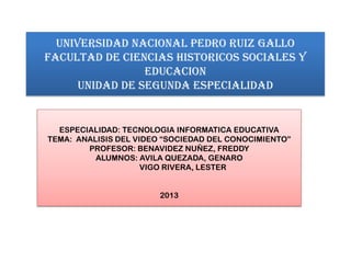 UNIVERSIDAD NACIONAL PEDRO RUIZ GALLO
FACULTAD DE CIENCIAS HISTORICOS SOCIALES Y
EDUCACION
UNIDAD DE SEGUNDA ESPECIALIDAD

ESPECIALIDAD: TECNOLOGIA INFORMATICA EDUCATIVA
TEMA: ANALISIS DEL VIDEO “SOCIEDAD DEL CONOCIMIENTO”
PROFESOR: BENAVIDEZ NUÑEZ, FREDDY
ALUMNOS: AVILA QUEZADA, GENARO
VIGO RIVERA, LESTER
2013

 