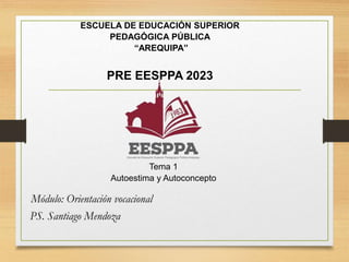 ESCUELA DE EDUCACIÓN SUPERIOR
PEDAGÓGICA PÚBLICA
“AREQUIPA”
PRE EESPPA 2023
Tema 1
Autoestima y Autoconcepto
Módulo: Orientación vocacional
PS. Santiago Mendoza
 