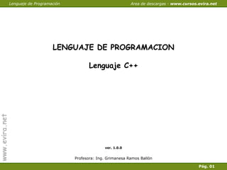 Lenguaje de Programación                              Area de descargas - www.cursos.evira.net




                                    LENGUAJE DE PROGRAMACION

                                                 Lenguaje C++
www.evira.net




                                                         ver. 1.0.0


                                           Profesora: Ing. Grimanesa Ramos Ballón

                 Cerrar                                                                              Pág. 01
 
