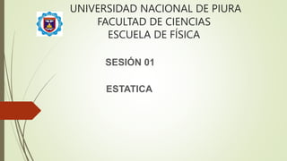 UNIVERSIDAD NACIONAL DE PIURA
FACULTAD DE CIENCIAS
ESCUELA DE FÍSICA
SESIÓN 01
ESTATICA
 