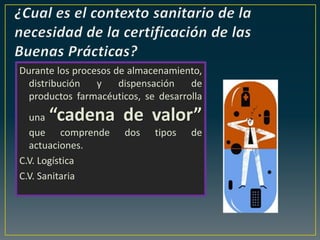 Durante los procesos de almacenamiento,
distribución y dispensación de
productos farmacéuticos, se desarrolla
una “cadena de valor”
que comprende dos tipos de
actuaciones.
C.V. Logística
C.V. Sanitaria
 